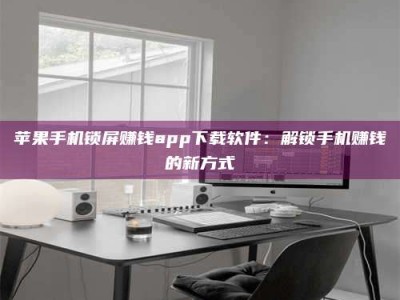 扶余苹果手机锁屏赚钱app下载软件：解锁手机赚钱的新方式